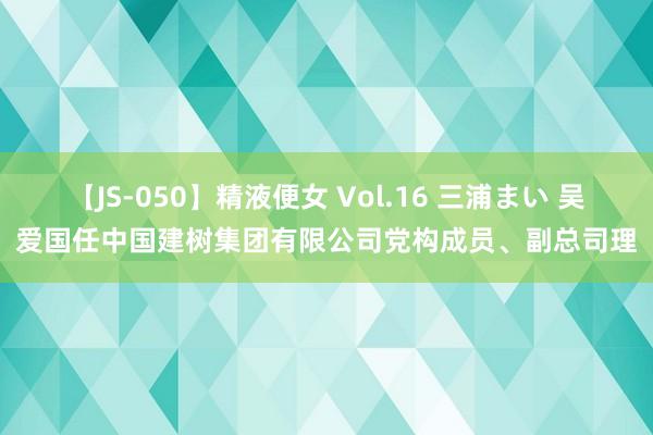 【JS-050】精液便女 Vol.16 三浦まい 吴爱国任中国建树集团有限公司党构成员、副总司理