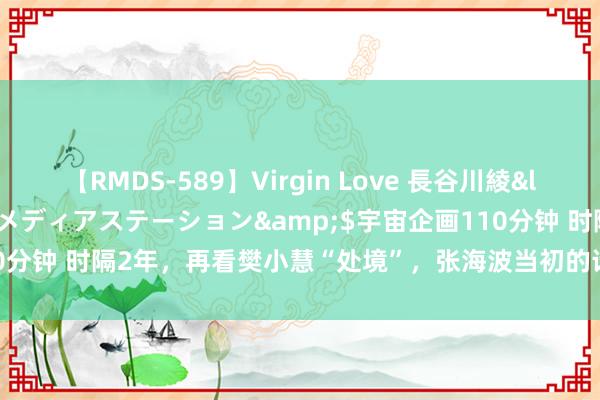 【RMDS-589】Virgin Love 長谷川綾</a>2010-05-17メディアステーション&$宇宙企画110分钟 时隔2年，再看樊小慧“处境”，张海波当初的话，终于有东谈主信了