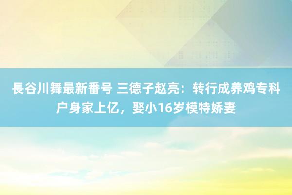 長谷川舞最新番号 三德子赵亮：转行成养鸡专科户身家上亿，娶小16岁模特娇妻