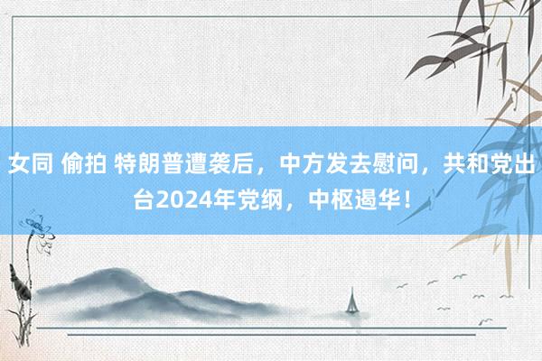 女同 偷拍 特朗普遭袭后，中方发去慰问，共和党出台2024年党纲，中枢遏华！