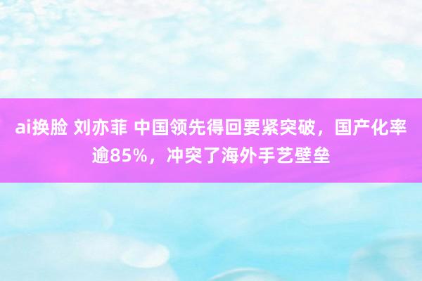 ai换脸 刘亦菲 中国领先得回要紧突破，国产化率逾85%，冲突了海外手艺壁垒