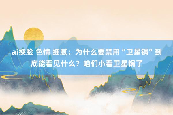 ai换脸 色情 细腻：为什么要禁用“卫星锅”到底能看见什么？咱们小看卫星锅了