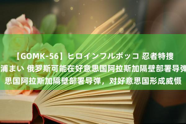 【GOMK-56】ヒロインフルボッコ 忍者特捜隊バードファイター 三浦まい 俄罗斯可能在好意思国阿拉斯加隔壁部署导弹，对好意思国形成威慑