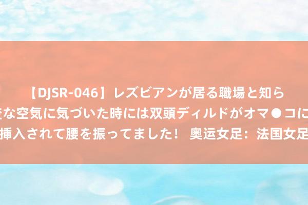 【DJSR-046】レズビアンが居る職場と知らずに来た私（ノンケ） 変な空気に気づいた時には双頭ディルドがオマ●コに挿入されて腰を振ってました！ 奥运女足：法国女足vs加拿大女足关系谍报共享