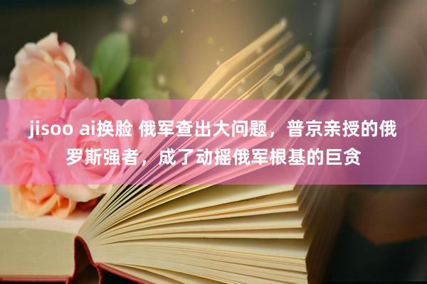 jisoo ai换脸 俄军查出大问题，普京亲授的俄罗斯强者，成了动摇俄军根基的巨贪