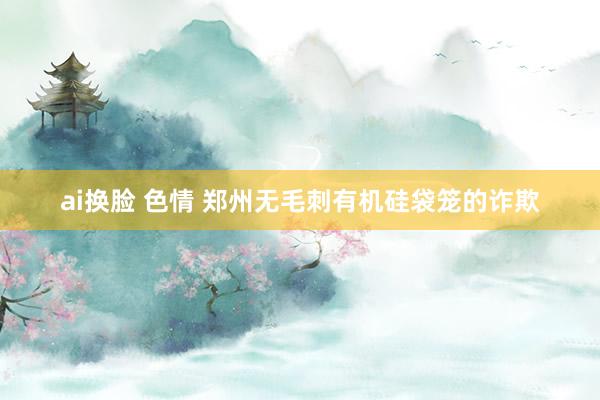 ai换脸 色情 郑州无毛刺有机硅袋笼的诈欺