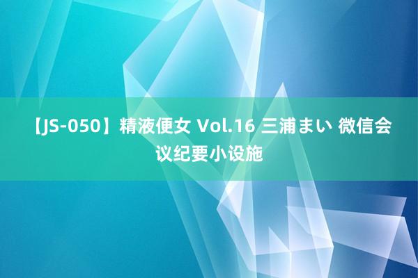 【JS-050】精液便女 Vol.16 三浦まい 微信会议纪要小设施