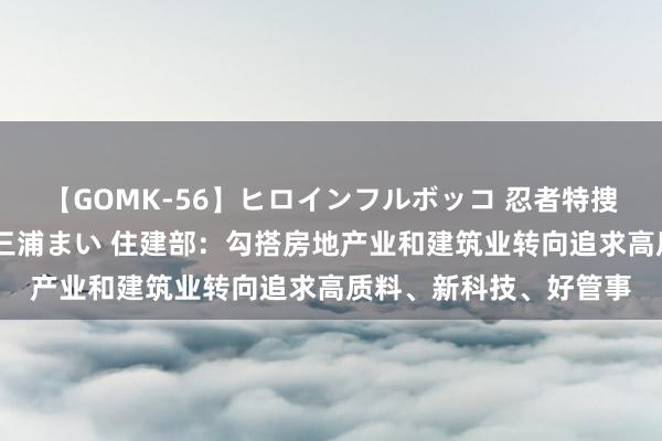 【GOMK-56】ヒロインフルボッコ 忍者特捜隊バードファイター 三浦まい 住建部：勾搭房地产业和建筑业转向追求高质料、新科技、好管事