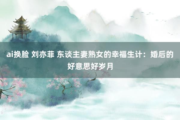 ai换脸 刘亦菲 东谈主妻熟女的幸福生计：婚后的好意思好岁月