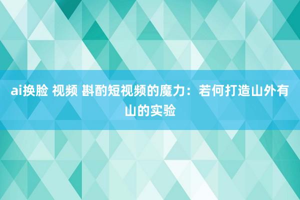 ai换脸 视频 斟酌短视频的魔力：若何打造山外有山的实验