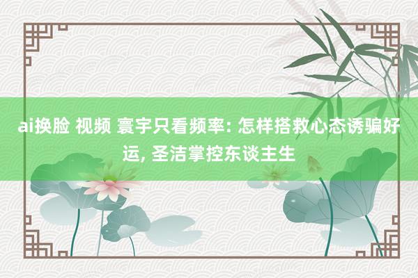 ai换脸 视频 寰宇只看频率: 怎样搭救心态诱骗好运, 圣洁掌控东谈主生