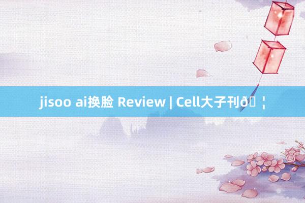 jisoo ai换脸 Review | Cell大子刊?