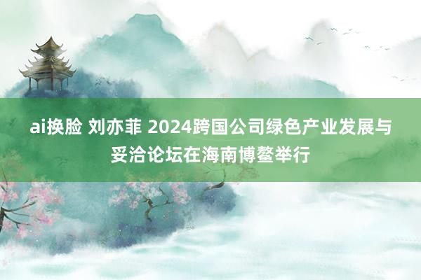 ai换脸 刘亦菲 2024跨国公司绿色产业发展与妥洽论坛在海南博鳌举行