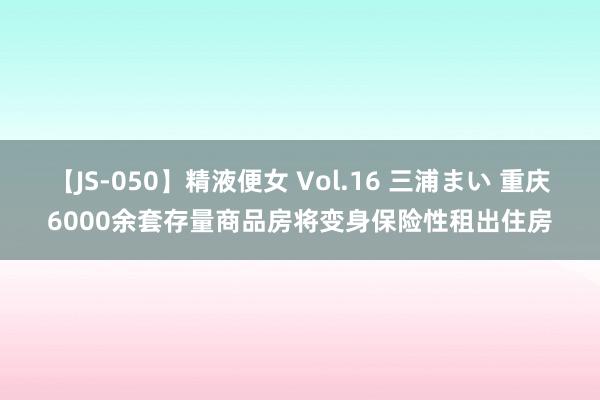 【JS-050】精液便女 Vol.16 三浦まい 重庆6000余套存量商品房将变身保险性租出住房