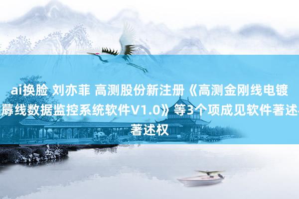 ai换脸 刘亦菲 高测股份新注册《高测金刚线电镀坐蓐线数据监控系统软件V1.0》等3个项成见软件著述权