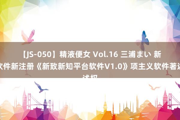 【JS-050】精液便女 Vol.16 三浦まい 新致软件新注册《新致新知平台软件V1.0》项主义软件著述权