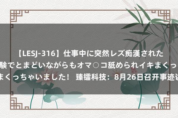 【LESJ-316】仕事中に突然レズ痴漢された私（ノンケ）初めての経験でとまどいながらもオマ○コ舐められイキまくっちゃいました！ 臻镭科技：8月26日召开事迹讲明会，投资者参与