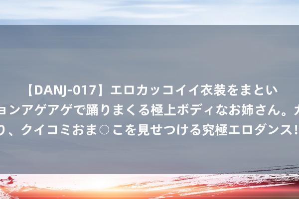 【DANJ-017】エロカッコイイ衣装をまとい、エグイポーズでテンションアゲアゲで踊りまくる極上ボディなお姉さん。ガンガンに腰を振り、クイコミおま○こを見せつける究極エロダンス！ 2 100期冰丫头双色球瞻望奖号：红胆参考