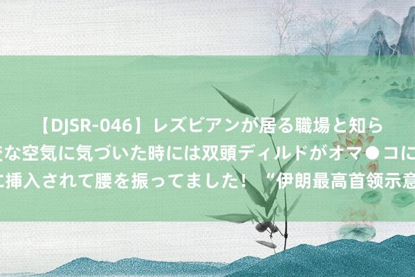 【DJSR-046】レズビアンが居る職場と知らずに来た私（ノンケ） 変な空気に気づいた時には双頭ディルドがオマ●コに挿入されて腰を振ってました！ “伊朗最高首领示意与好意思国复原伊核谈判”