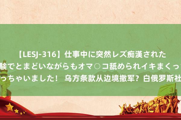 【LESJ-316】仕事中に突然レズ痴漢された私（ノンケ）初めての経験でとまどいながらもオマ○コ舐められイキまくっちゃいました！ 乌方条款从边境撤军？白俄罗斯社交部：充公到端庄央求