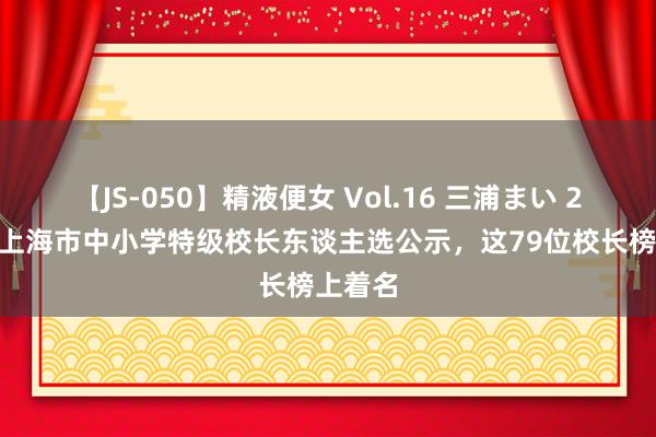 【JS-050】精液便女 Vol.16 三浦まい 2024年上海市中小学特级校长东谈主选公示，这79位校长榜上着名