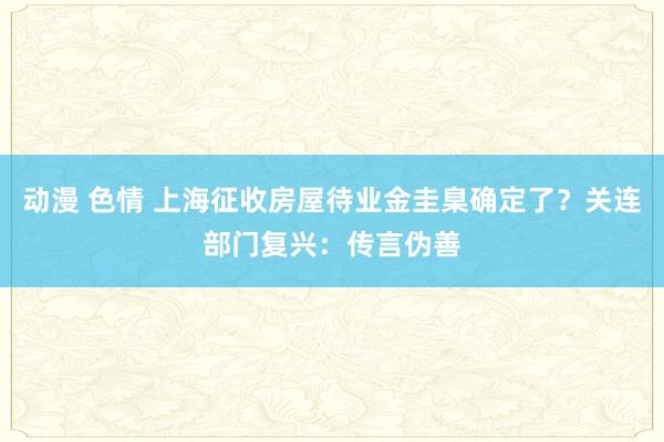 动漫 色情 上海征收房屋待业金圭臬确定了？关连部门复兴：传言伪善