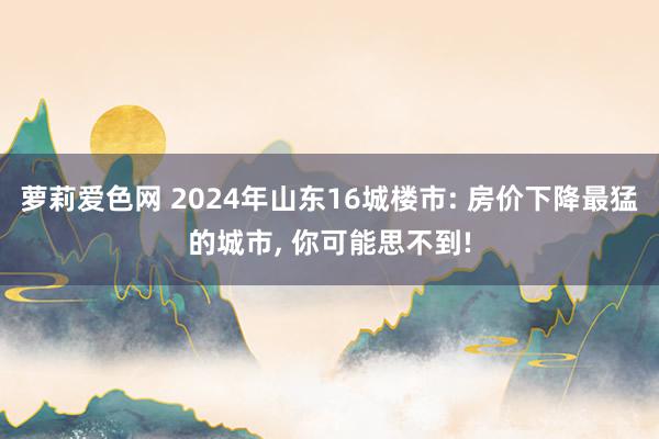 萝莉爱色网 2024年山东16城楼市: 房价下降最猛的城市, 你可能思不到!