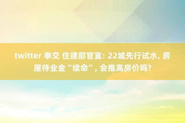 twitter 拳交 住建部官宣: 22城先行试水, 房屋待业金“续命”, 会推高房价吗?