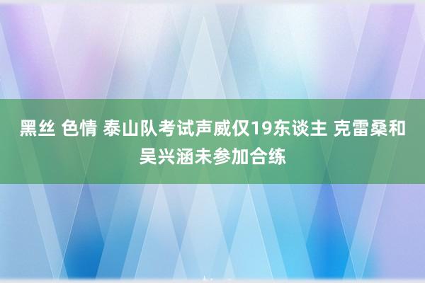 黑丝 色情 泰山队考试声威仅19东谈主 克雷桑和吴兴涵未参加合练