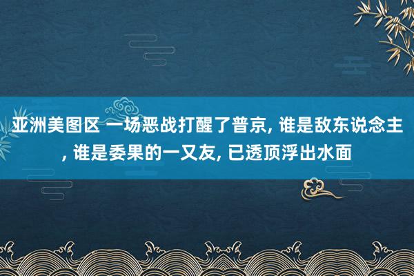 亚洲美图区 一场恶战打醒了普京, 谁是敌东说念主, 谁是委果的一又友, 已透顶浮出水面