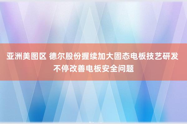 亚洲美图区 德尔股份握续加大固态电板技艺研发 不停改善电板安全问题