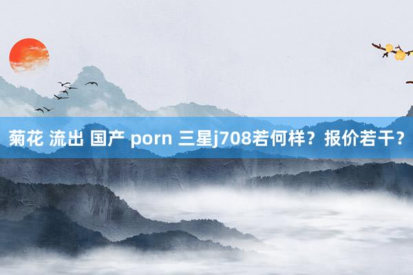 菊花 流出 国产 porn 三星j708若何样？报价若干？