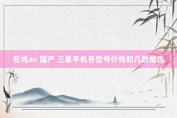 在线av 国产 三星手机各型号价钱和几款推选