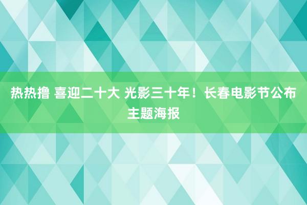 热热撸 喜迎二十大 光影三十年！长春电影节公布主题海报