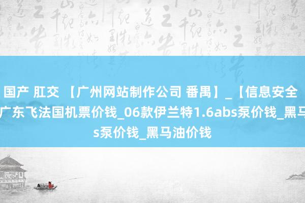 国产 肛交 【广州网站制作公司 番禺】_【信息安全 ppt】_广东飞法国机票价钱_06款伊兰特1.6abs泵价钱_黑马油价钱