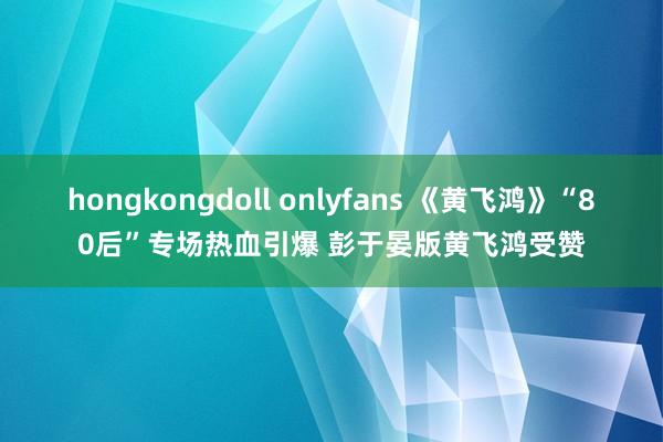 hongkongdoll onlyfans 《黄飞鸿》“80后”专场热血引爆 彭于晏版黄飞鸿受赞