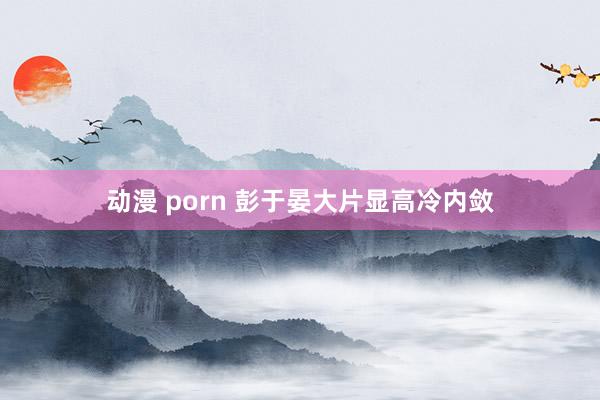 动漫 porn 彭于晏大片显高冷内敛