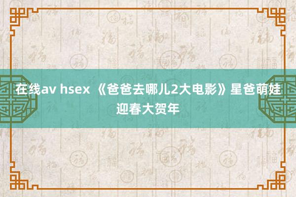 在线av hsex 《爸爸去哪儿2大电影》星爸萌娃迎春大贺年