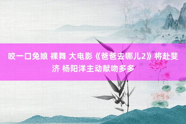 咬一口兔娘 裸舞 大电影《爸爸去哪儿2》将赴斐济 杨阳洋主动献吻多多