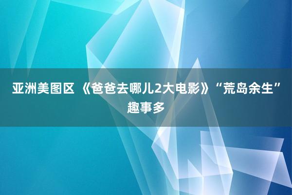 亚洲美图区 《爸爸去哪儿2大电影》“荒岛余生”趣事多