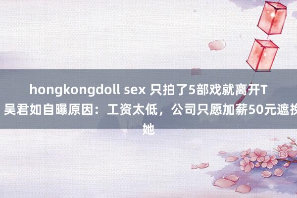 hongkongdoll sex 只拍了5部戏就离开TVB 吴君如自曝原因：工资太低，公司只愿加薪50元遮挽她