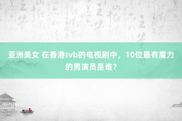 亚洲美女 在香港tvb的电视剧中，10位最有魔力的男演员是谁？