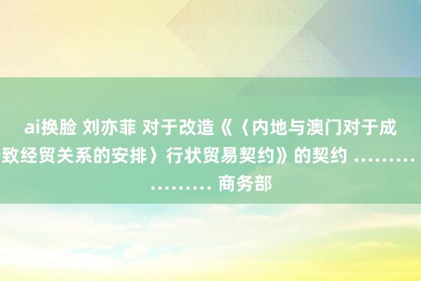 ai换脸 刘亦菲 对于改造《〈内地与澳门对于成立更密致经贸关系的安排〉行状贸易契约》的契约 ……… 商务部