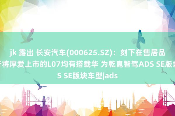 jk 露出 长安汽车(000625.SZ)：刻下在售居品S07以及行将厚爱上市的L07均有搭载华 为乾崑智驾ADS SE版块车型|ads