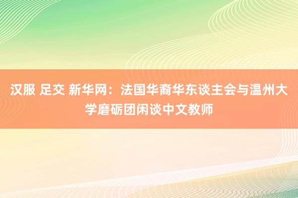 汉服 足交 新华网：法国华裔华东谈主会与温州大学磨砺团闲谈中文教师