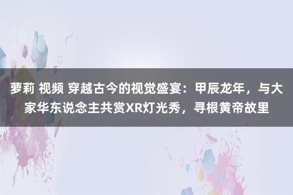 萝莉 视频 穿越古今的视觉盛宴：甲辰龙年，与大家华东说念主共赏XR灯光秀，寻根黄帝故里