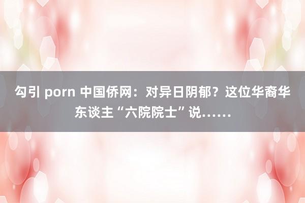 勾引 porn 中国侨网：对异日阴郁？这位华裔华东谈主“六院院士”说……