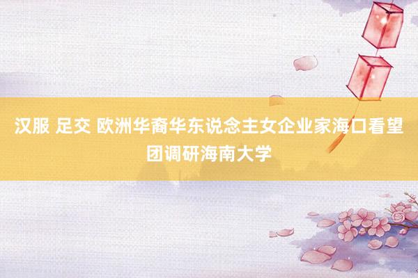 汉服 足交 欧洲华裔华东说念主女企业家海口看望团调研海南大学