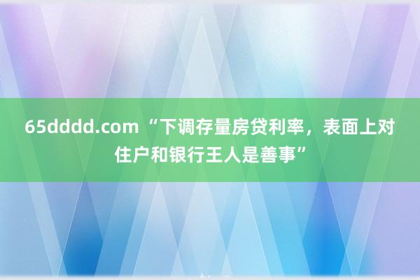 65dddd.com “下调存量房贷利率，表面上对住户和银行王人是善事”