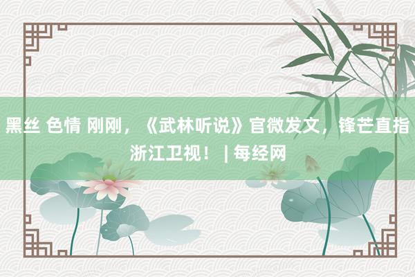 黑丝 色情 刚刚，《武林听说》官微发文，锋芒直指浙江卫视！ | 每经网